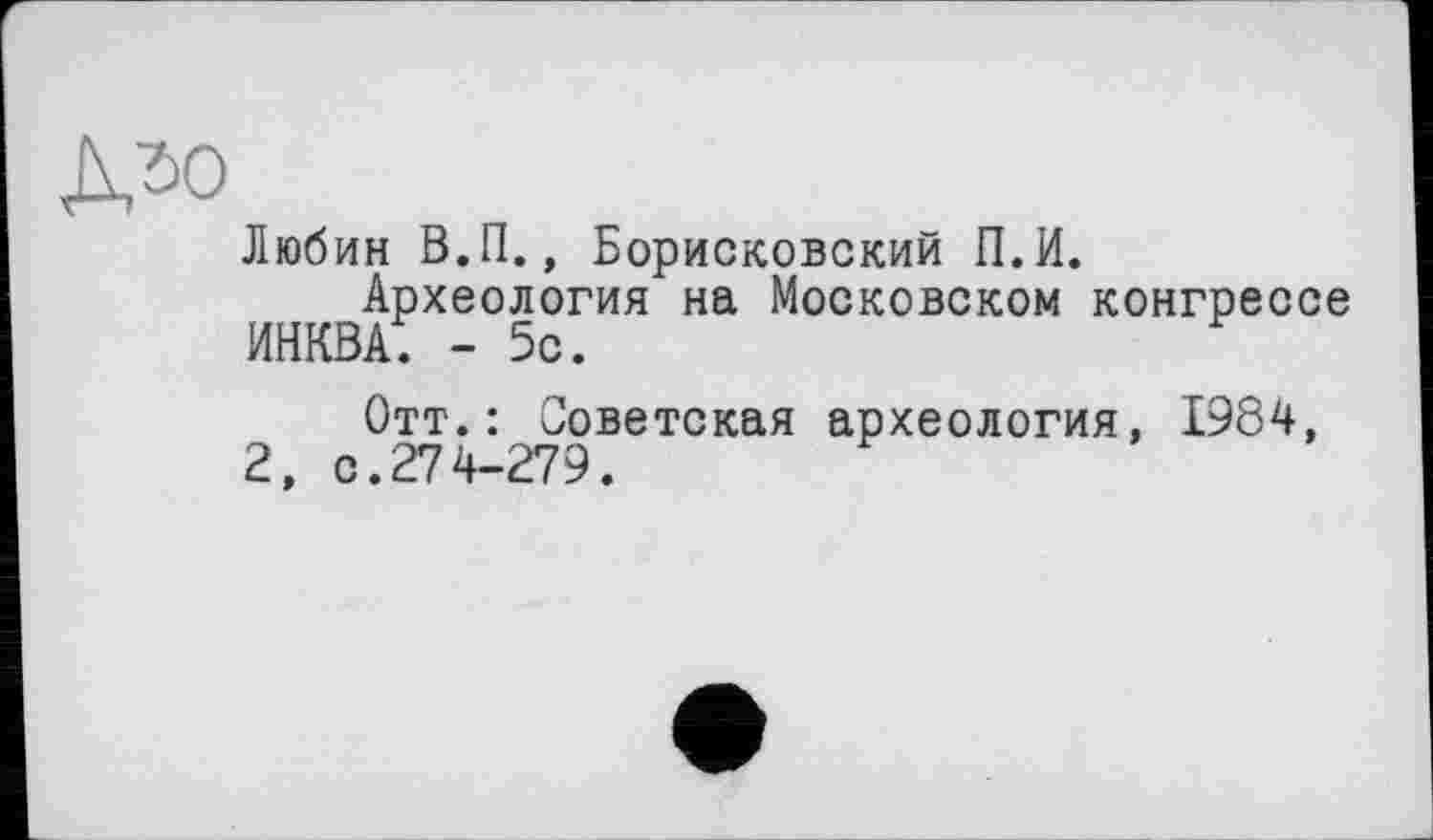 ﻿Любин В.П., Борисковский П.И.
Археология на Московском конгрессе
инква; - 5с.
Отт.: Советская археология, 1984, 2, с.274-279.